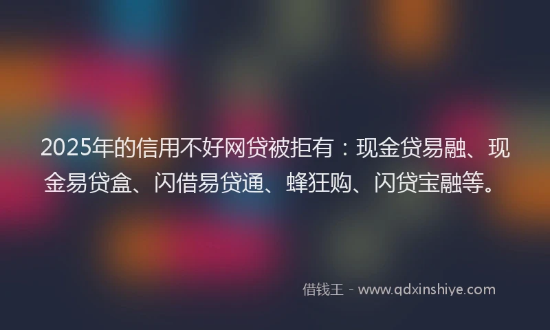 2025年的信用不好网贷被拒有：现金贷易融、现金易贷盒、闪借易贷通、蜂狂购、闪贷宝融等。