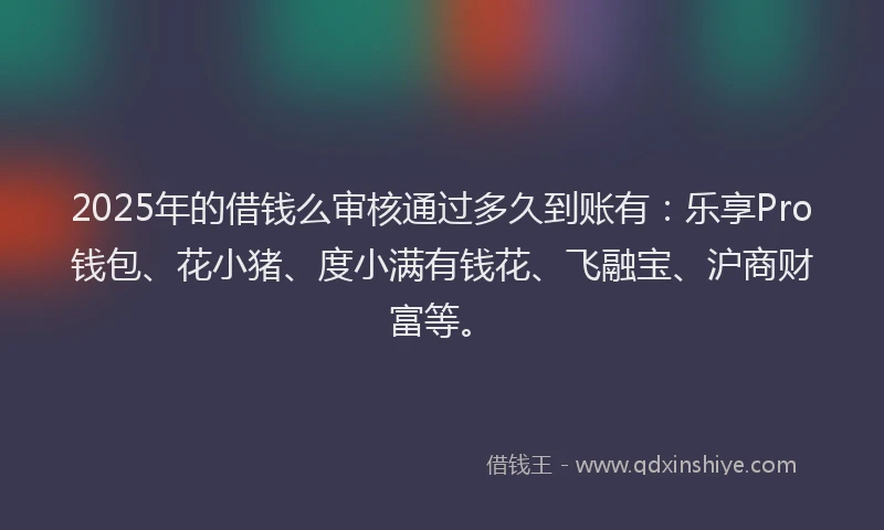 2025年的借钱么审核通过多久到账有：乐享Pro钱包、花小猪、度小满有钱花、飞融宝、沪商财富等。