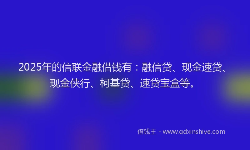 2025年的信联金融借钱有：融信贷、现金速贷、现金侠行、柯基贷、速贷宝盒等。