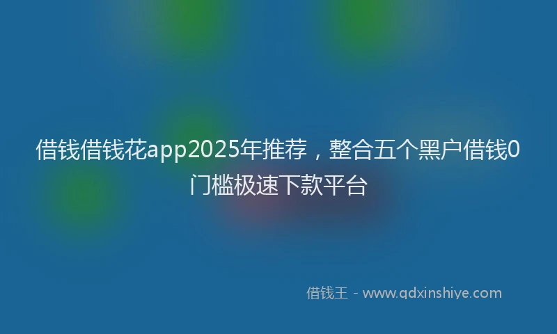 借钱借钱花app2025年推荐，整合五个黑户借钱0门槛极速下款平台