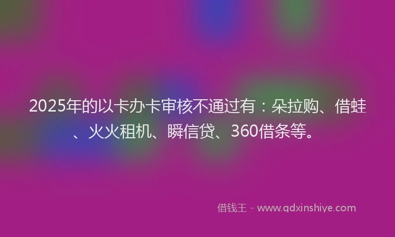 2025年的以卡办卡审核不通过有：朵拉购、借蛙、火火租机、瞬信贷、360借条等。