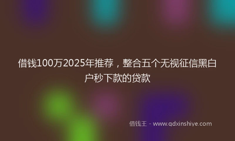 借钱100万2025年推荐，整合五个无视征信黑白户秒下款的贷款