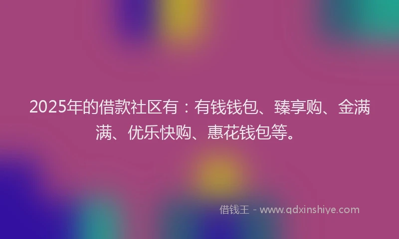 2025年的借款社区有：有钱钱包、臻享购、金满满、优乐快购、惠花钱包等。