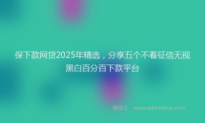 保下款网贷2025年精选，分享五个不看征信无视黑白百分百下款平台