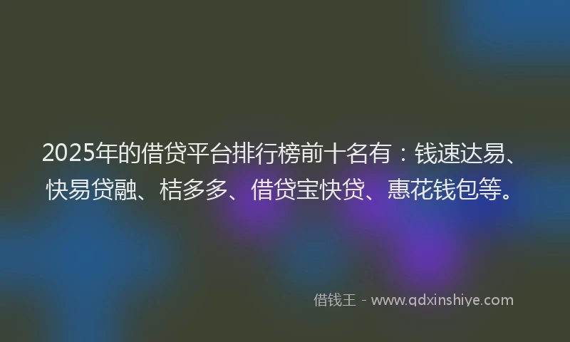 2025年的借贷平台排行榜前十名有：钱速达易、快易贷融、桔多多、借贷宝快贷、惠花钱包等。