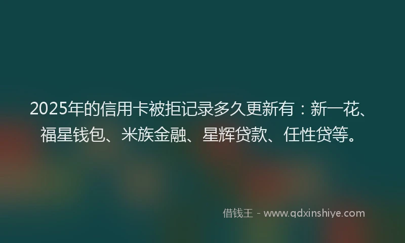 2025年的信用卡被拒记录多久更新有：新一花、福星钱包、米族金融、星辉贷款、任性贷等。