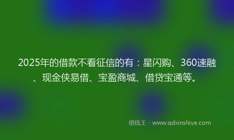 2025年的借款不看征信的有：星闪购、360速融、现金侠易借、宝盈商城、借贷宝通等。