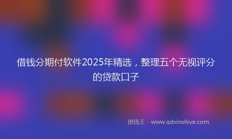 借钱分期付软件2025年精选，整理五个无视评分的贷款口子