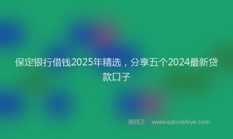 保定银行借钱2025年精选，分享五个2024最新贷款口子