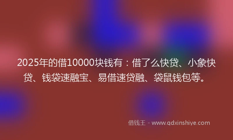 2025年的借10000块钱有：借了么快贷、小象快贷、钱袋速融宝、易借速贷融、袋鼠钱包等。