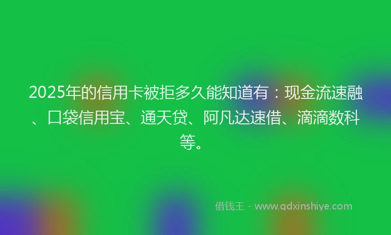 2025年的信用卡被拒多久能知道有：现金流速融、口袋信用宝、通天贷、阿凡达速借、滴滴数科等。