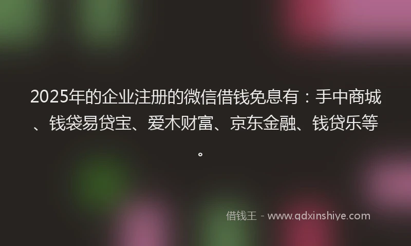 2025年的企业注册的微信借钱免息有：手中商城、钱袋易贷宝、爱木财富、京东金融、钱贷乐等。