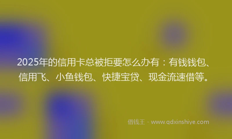 2025年的信用卡总被拒要怎么办有：有钱钱包、信用飞、小鱼钱包、快捷宝贷、现金流速借等。