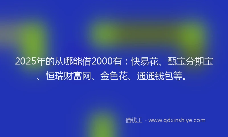 2025年的从哪能借2000有：快易花、甄宝分期宝、恒瑞财富网、金色花、通通钱包等。