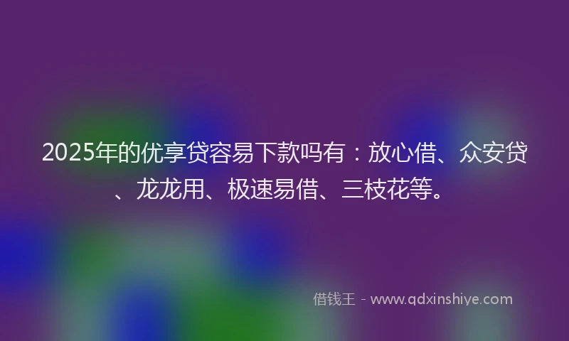 2025年的优享贷容易下款吗有：放心借、众安贷、龙龙用、极速易借、三枝花等。