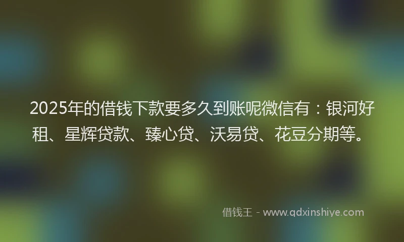 2025年的借钱下款要多久到账呢微信有：银河好租、星辉贷款、臻心贷、沃易贷、花豆分期等。