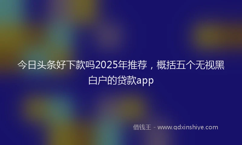 今日头条好下款吗2025年推荐，概括五个无视黑白户的贷款app