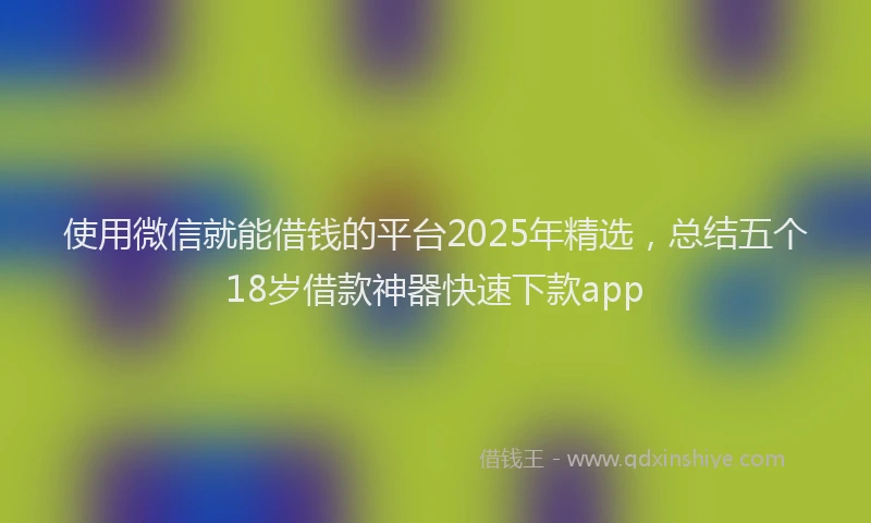 使用微信就能借钱的平台2025年精选，总结五个18岁借款神器快速下款app