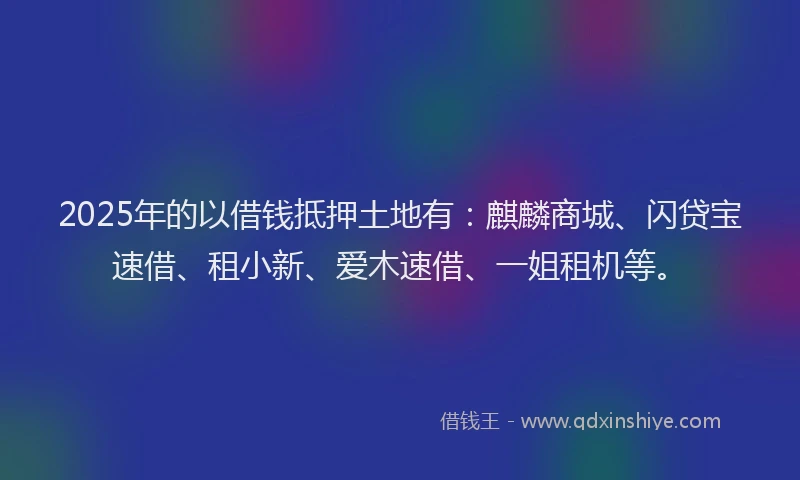 2025年的以借钱抵押土地有：麒麟商城、闪贷宝速借、租小新、爱木速借、一姐租机等。