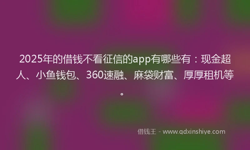 2025年的借钱不看征信的app有哪些有：现金超人、小鱼钱包、360速融、麻袋财富、厚厚租机等。