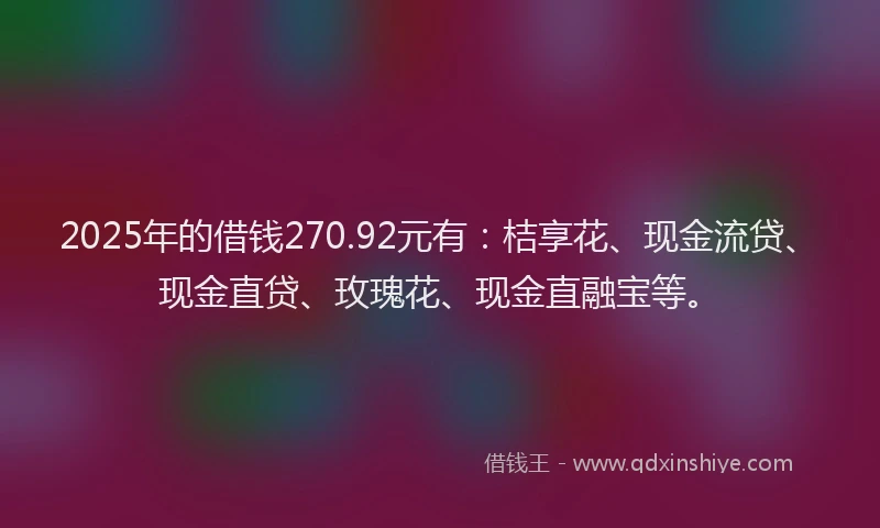 2025年的借钱270.92元有：桔享花、现金流贷、现金直贷、玫瑰花、现金直融宝等。