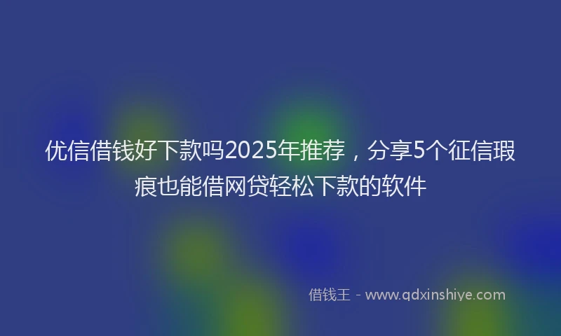 优信借钱好下款吗2025年推荐，分享5个征信瑕疵也能借网贷轻松下款的软件