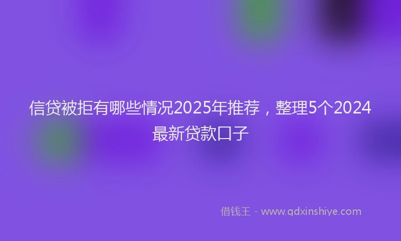 信贷被拒有哪些情况2025年推荐，整理5个2024最新贷款口子