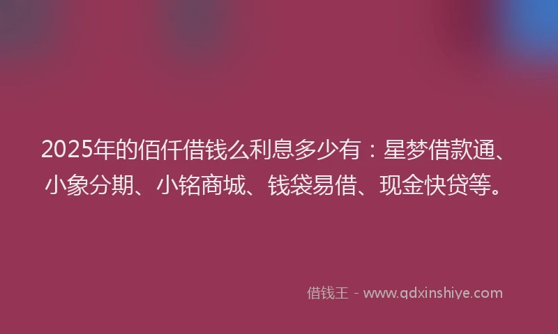 2025年的佰仟借钱么利息多少有：星梦借款通、小象分期、小铭商城、钱袋易借、现金快贷等。