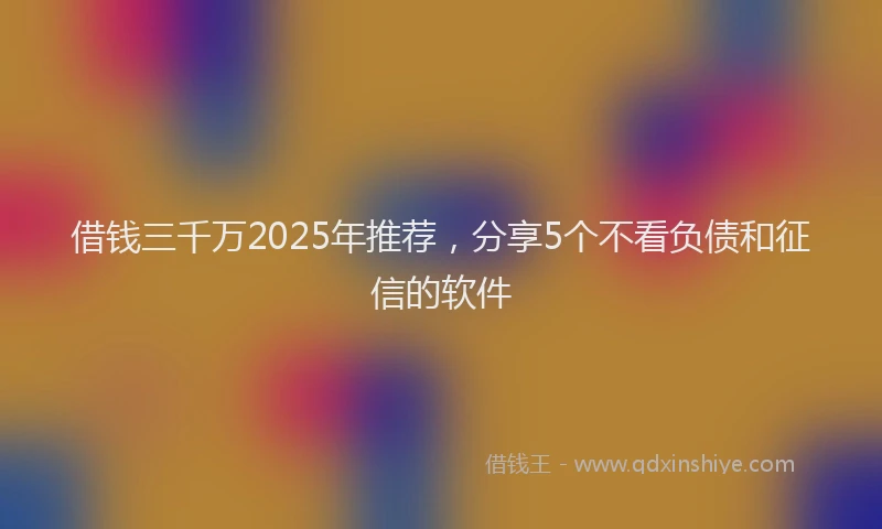 借钱三千万2025年推荐，分享5个不看负债和征信的软件