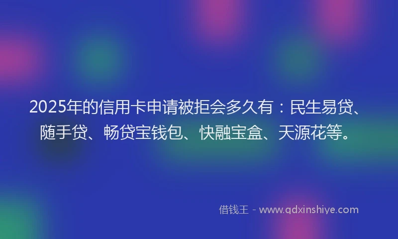 2025年的信用卡申请被拒会多久有：民生易贷、随手贷、畅贷宝钱包、快融宝盒、天源花等。