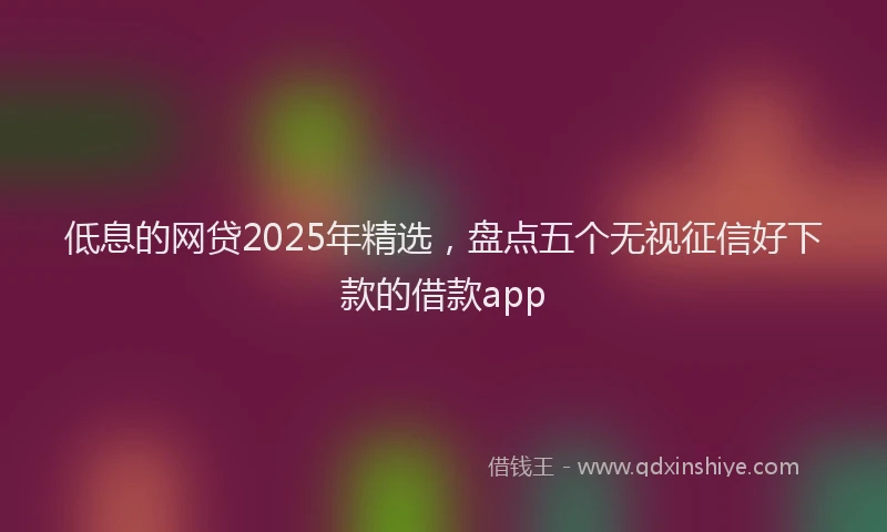 低息的网贷2025年精选，盘点五个无视征信好下款的借款app