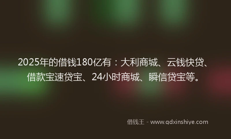 2025年的借钱180亿有：大利商城、云钱快贷、借款宝速贷宝、24小时商城、瞬信贷宝等。