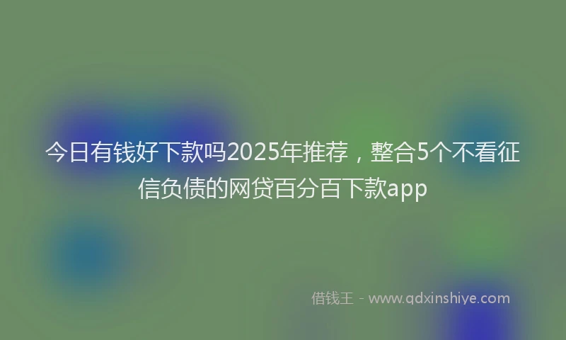 今日有钱好下款吗2025年推荐，整合5个不看征信负债的网贷百分百下款app