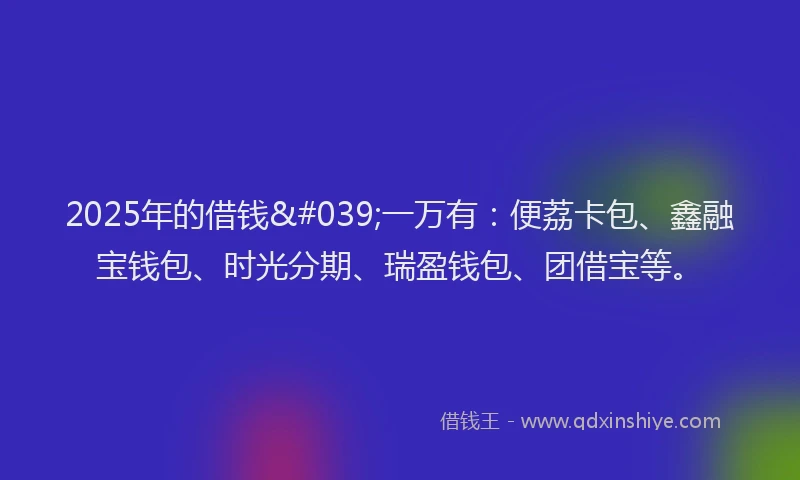 2025年的借钱'一万有：便荔卡包、鑫融宝钱包、时光分期、瑞盈钱包、团借宝等。