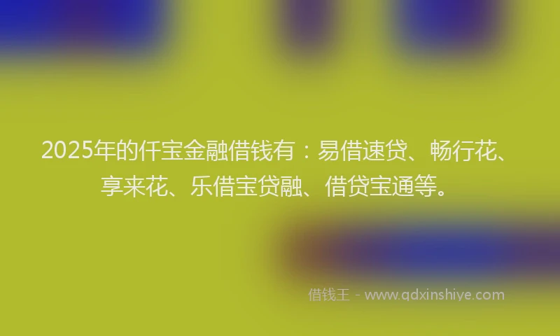 2025年的仟宝金融借钱有：易借速贷、畅行花、享来花、乐借宝贷融、借贷宝通等。
