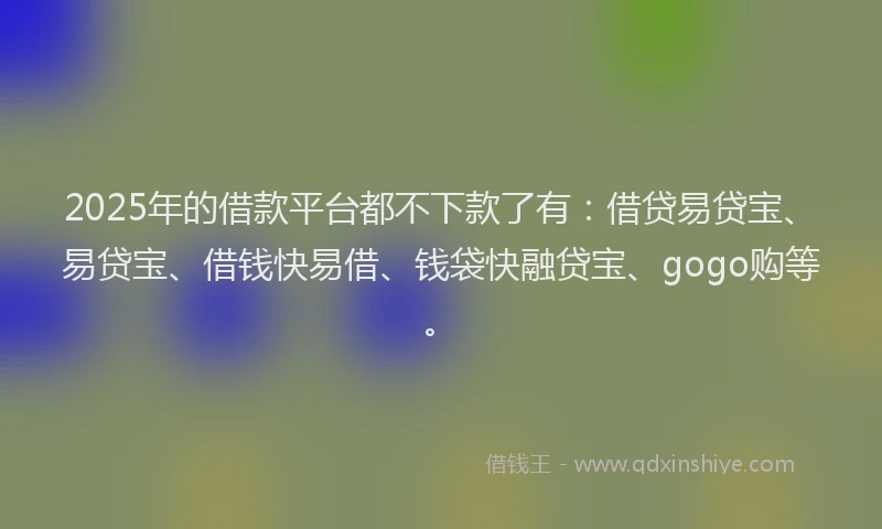 2025年的借款平台都不下款了有：借贷易贷宝、易贷宝、借钱快易借、钱袋快融贷宝、gogo购等。