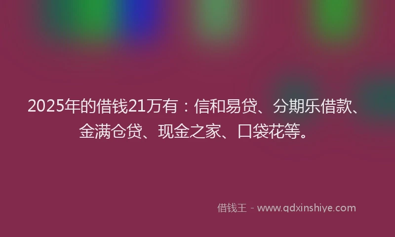 2025年的借钱21万有：信和易贷、分期乐借款、金满仓贷、现金之家、口袋花等。