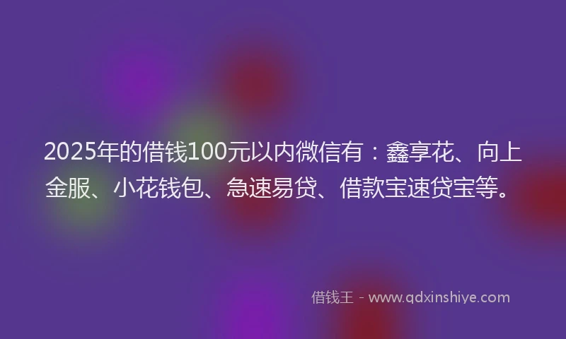 2025年的借钱100元以内微信有：鑫享花、向上金服、小花钱包、急速易贷、借款宝速贷宝等。