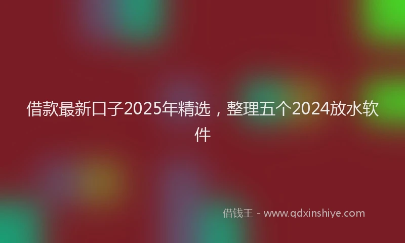 借款最新口子2025年精选，整理五个2024放水软件
