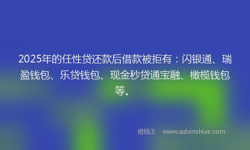 2025年的任性贷还款后借款被拒有：闪银通、瑞盈钱包、乐贷钱包、现金秒贷通宝融、橄榄钱包等。