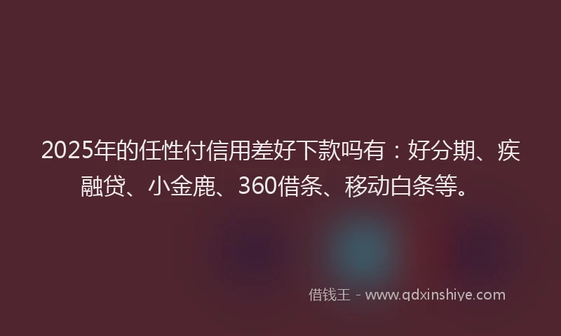 2025年的任性付信用差好下款吗有：好分期、疾融贷、小金鹿、360借条、移动白条等。