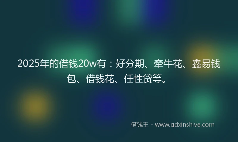 2025年的借钱20w有：好分期、牵牛花、鑫易钱包、借钱花、任性贷等。
