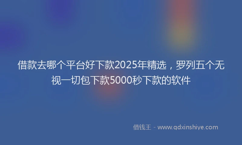 借款去哪个平台好下款2025年精选，罗列五个无视一切包下款5000秒下款的软件