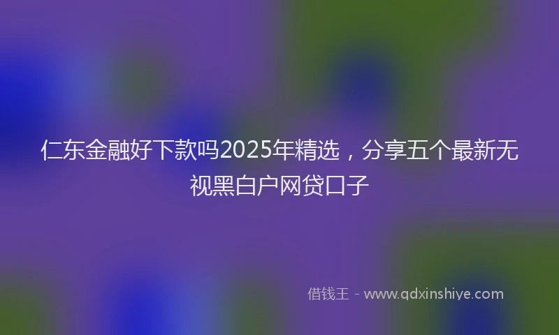 仁东金融好下款吗2025年精选，分享五个最新无视黑白户网贷口子