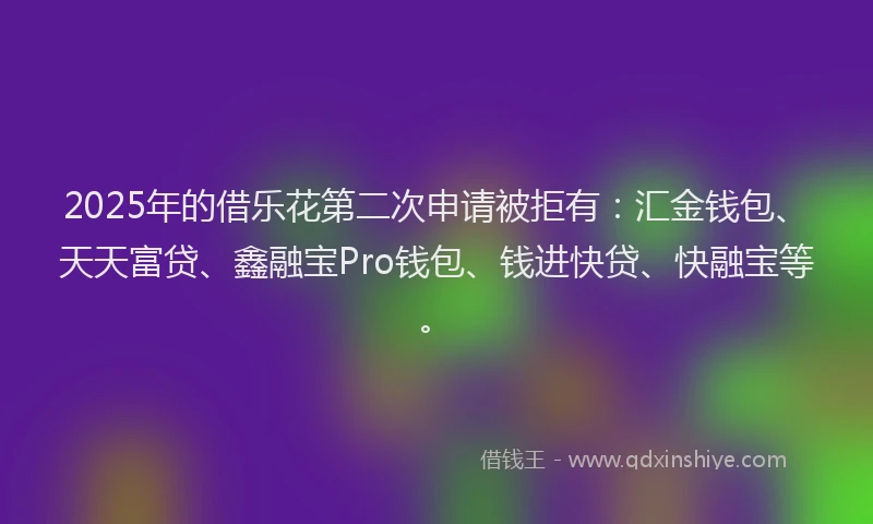 2025年的借乐花第二次申请被拒有：汇金钱包、天天富贷、鑫融宝Pro钱包、钱进快贷、快融宝等。