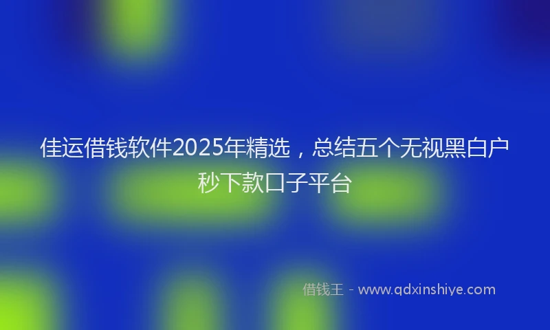 佳运借钱软件2025年精选，总结五个无视黑白户秒下款口子平台