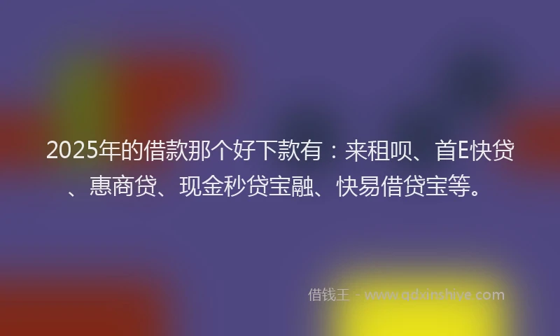 2025年的借款那个好下款有：来租呗、首E快贷、惠商贷、现金秒贷宝融、快易借贷宝等。