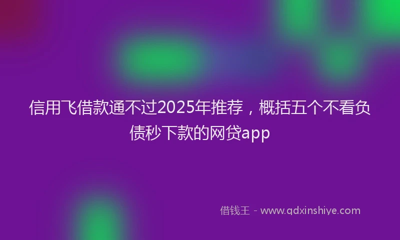 信用飞借款通不过2025年推荐，概括五个不看负债秒下款的网贷app