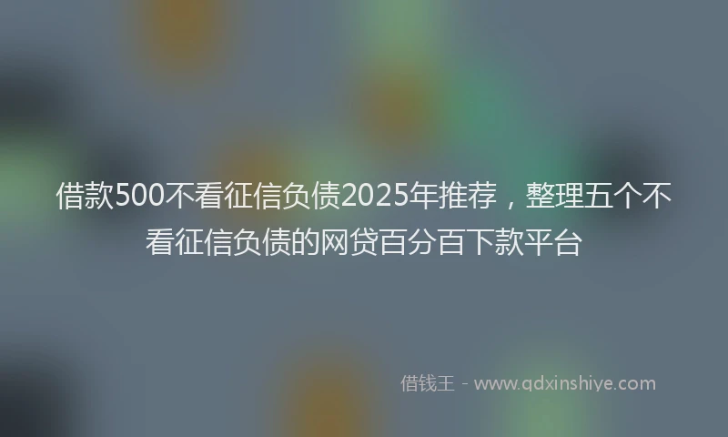 借款500不看征信负债2025年推荐，整理五个不看征信负债的网贷百分百下款平台
