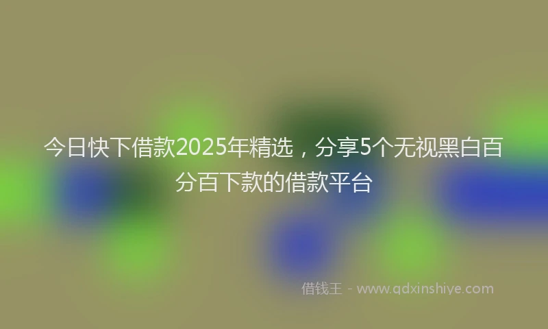 今日快下借款2025年精选，分享5个无视黑白百分百下款的借款平台